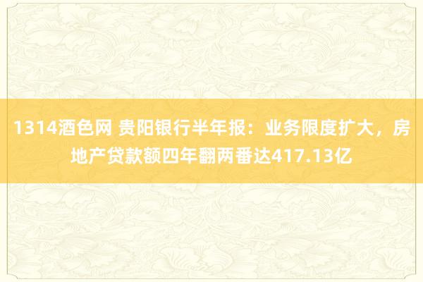 1314酒色网 贵阳银行半年报：业务限度扩大，房地产贷款额四年翻两番达417.13亿