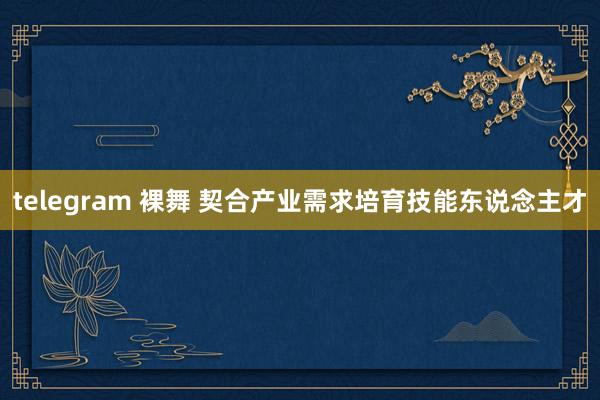 telegram 裸舞 契合产业需求培育技能东说念主才