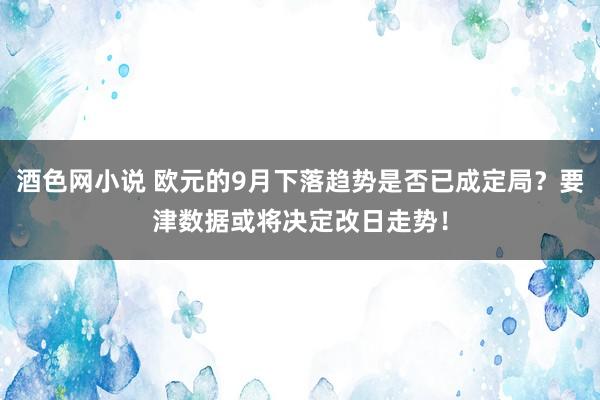 酒色网小说 欧元的9月下落趋势是否已成定局？要津数据或将决定改日走势！