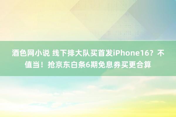 酒色网小说 线下排大队买首发iPhone16？不值当！抢京东白条6期免息券买更合算