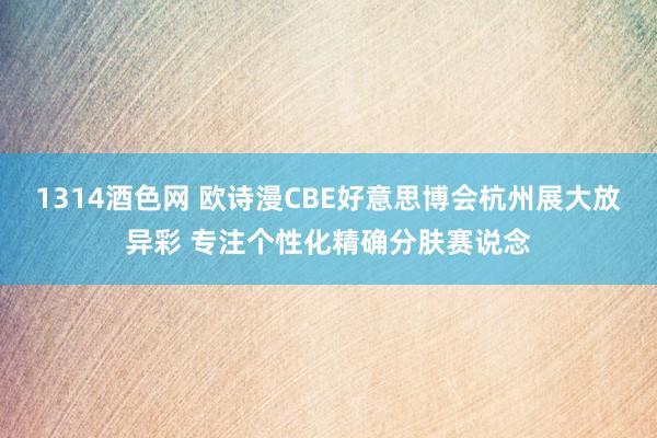 1314酒色网 欧诗漫CBE好意思博会杭州展大放异彩 专注个性化精确分肤赛说念