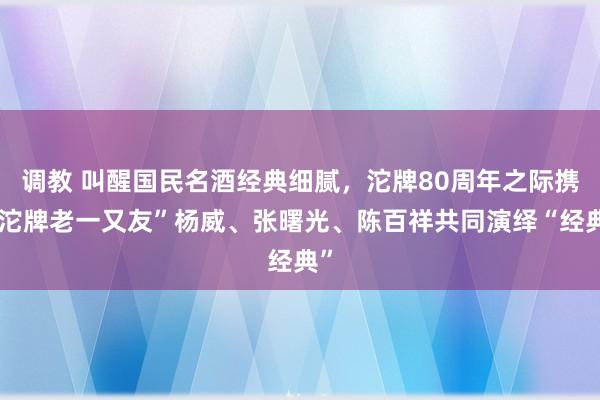 调教 叫醒国民名酒经典细腻，沱牌80周年之际携“沱牌老一又友”杨威、张曙光、陈百祥共同演绎“经典”