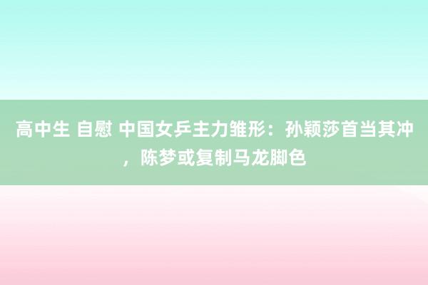 高中生 自慰 中国女乒主力雏形：孙颖莎首当其冲，陈梦或复制马龙脚色