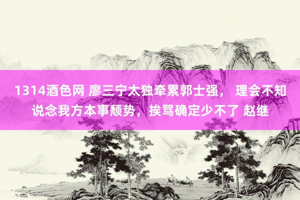 1314酒色网 廖三宁太独牵累郭士强， 理会不知说念我方本事颓势，挨骂确定少不了 赵继