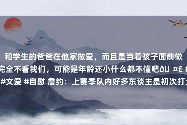 和学生的爸爸在他家做爱，而且是当着孩子面前做爱，太刺激了，孩子完全不看我们，可能是年龄还小什么都不懂吧🤣 #同城 #文爱 #自慰 詹约：上赛季队内好多东谈主是初次打分区决赛 咱们细目受到了引发