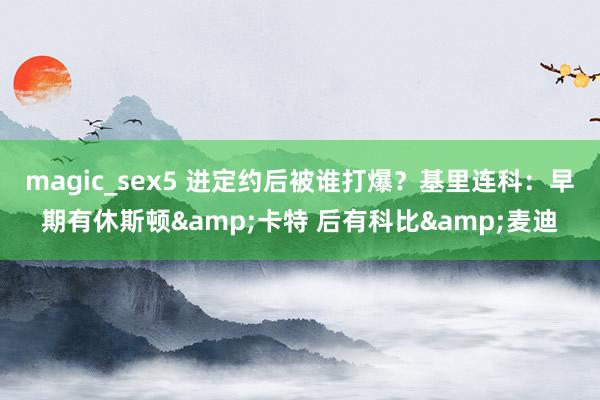 magic_sex5 进定约后被谁打爆？基里连科：早期有休斯顿&卡特 后有科比&麦迪