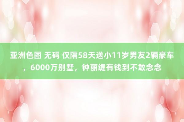 亚洲色图 无码 仅隔58天送小11岁男友2辆豪车，6000万别墅，钟丽缇有钱到不敢念念