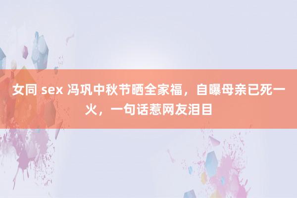 女同 sex 冯巩中秋节晒全家福，自曝母亲已死一火，一句话惹网友泪目