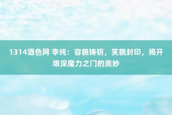 1314酒色网 李纯：容貌铸钥，笑貌封印，揭开艰深魔力之门的奥妙