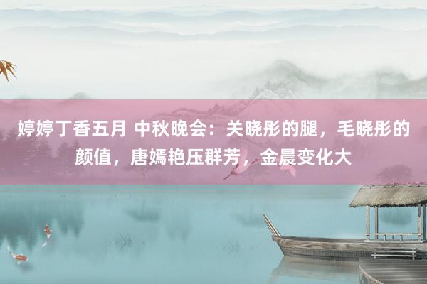 婷婷丁香五月 中秋晚会：关晓彤的腿，毛晓彤的颜值，唐嫣艳压群芳，金晨变化大