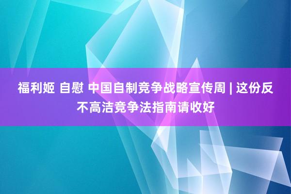 福利姬 自慰 中国自制竞争战略宣传周 | 这份反不高洁竞争法指南请收好