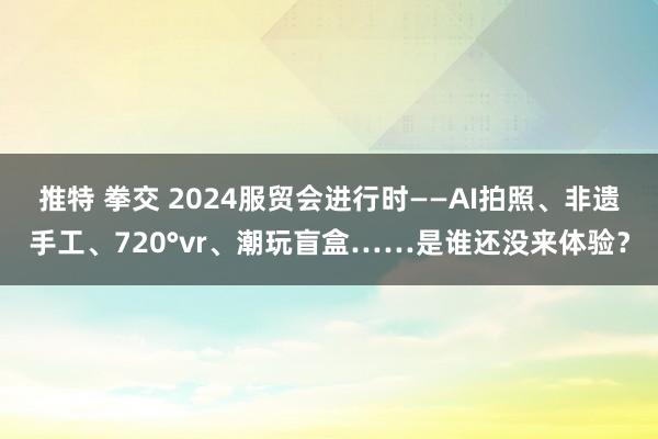 推特 拳交 2024服贸会进行时——AI拍照、非遗手工、720°vr、潮玩盲盒……是谁还没来体验？