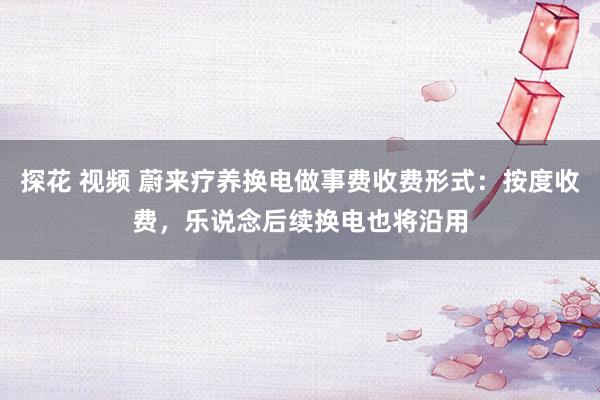 探花 视频 蔚来疗养换电做事费收费形式：按度收费，乐说念后续换电也将沿用