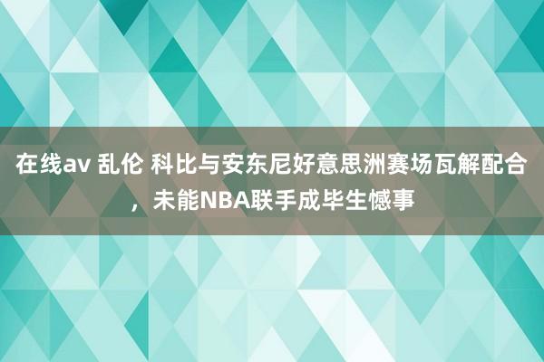 在线av 乱伦 科比与安东尼好意思洲赛场瓦解配合，未能NBA联手成毕生憾事