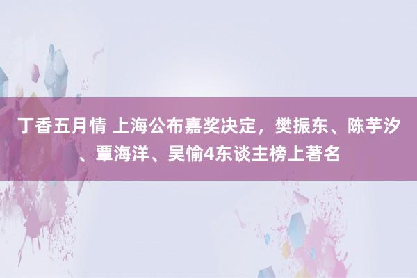 丁香五月情 上海公布嘉奖决定，樊振东、陈芋汐、覃海洋、吴愉4东谈主榜上著名