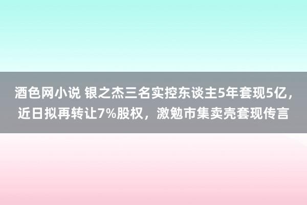 酒色网小说 银之杰三名实控东谈主5年套现5亿，近日拟再转让7%股权，激勉市集卖壳套现传言