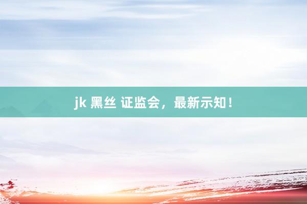 jk 黑丝 证监会，最新示知！