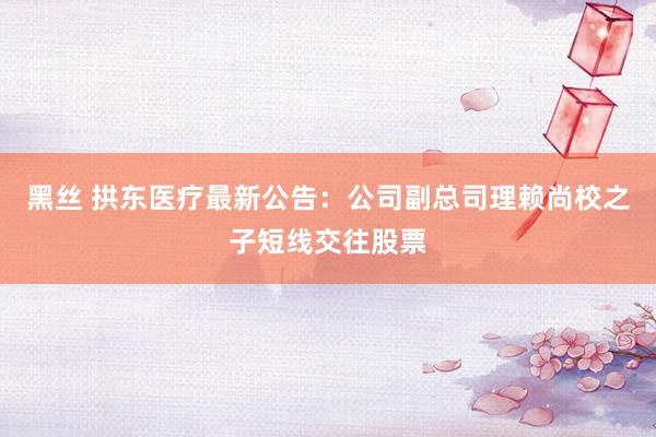 黑丝 拱东医疗最新公告：公司副总司理赖尚校之子短线交往股票