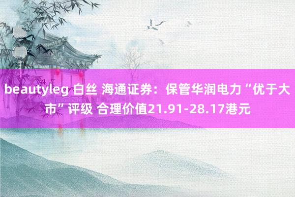 beautyleg 白丝 海通证券：保管华润电力“优于大市”评级 合理价值21.91-28.17港元