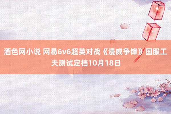 酒色网小说 网易6v6超英对战《漫威争锋》国服工夫测试定档10月18日