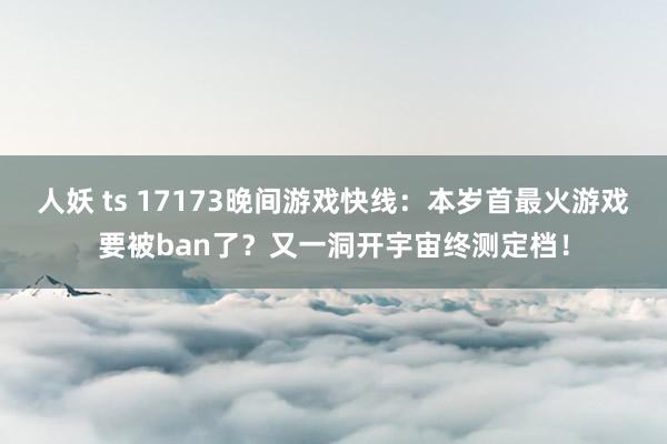 人妖 ts 17173晚间游戏快线：本岁首最火游戏要被ban了？又一洞开宇宙终测定档！