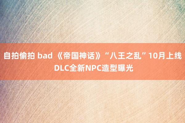 自拍偷拍 bad 《帝国神话》“八王之乱”10月上线 DLC全新NPC造型曝光