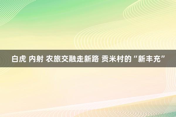 白虎 内射 农旅交融走新路 贡米村的“新丰充”