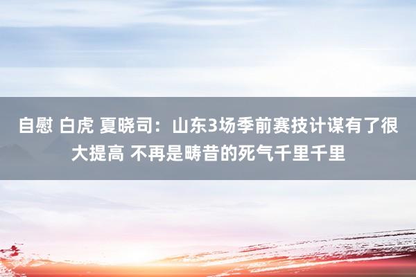 自慰 白虎 夏晓司：山东3场季前赛技计谋有了很大提高 不再是畴昔的死气千里千里