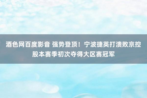 酒色网百度影音 强势登顶！宁波捷英打溃败京控股本赛季初次夺得大区赛冠军