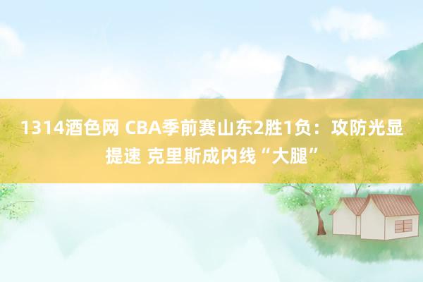 1314酒色网 CBA季前赛山东2胜1负：攻防光显提速 克里斯成内线“大腿”