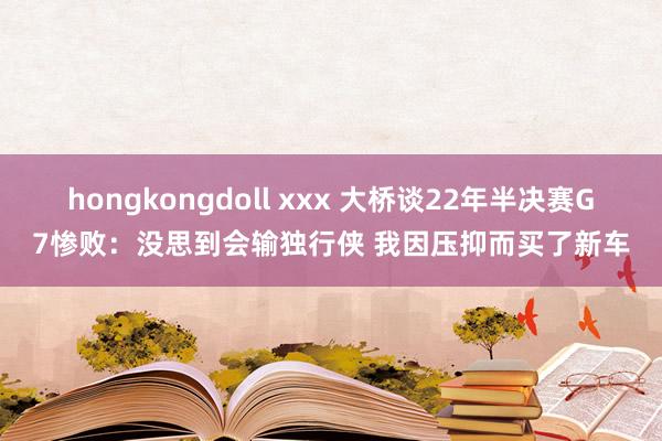 hongkongdoll xxx 大桥谈22年半决赛G7惨败：没思到会输独行侠 我因压抑而买了新车