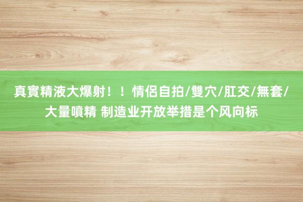 真實精液大爆射！！情侶自拍/雙穴/肛交/無套/大量噴精 制造业开放举措是个风向标