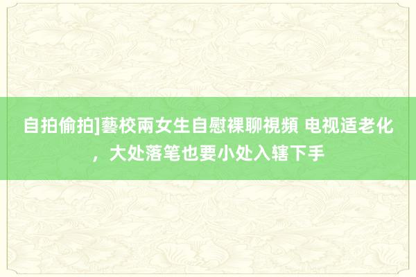 自拍偷拍]藝校兩女生自慰裸聊視頻 电视适老化，大处落笔也要小处入辖下手