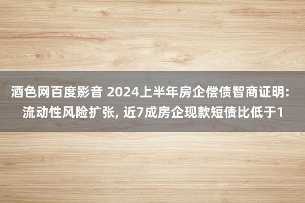 酒色网百度影音 2024上半年房企偿债智商证明: 流动性风险扩张, 近7成房企现款短债比低于1