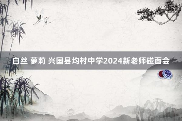 白丝 萝莉 兴国县均村中学2024新老师碰面会