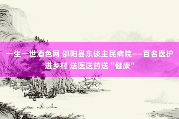 一生一世酒色网 邵阳县东谈主民病院——百名医护进乡村 送医送药送“健康”