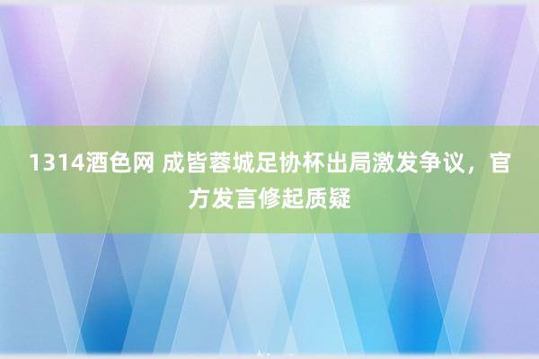 1314酒色网 成皆蓉城足协杯出局激发争议，官方发言修起质疑