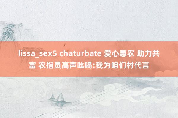 lissa_sex5 chaturbate 爱心惠农 助力共富 农指员高声吆喝:我为咱们村代言