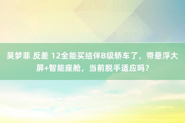 吴梦菲 反差 12全能买结伴B级轿车了，带悬浮大屏+智能座舱，当前脱手适应吗？