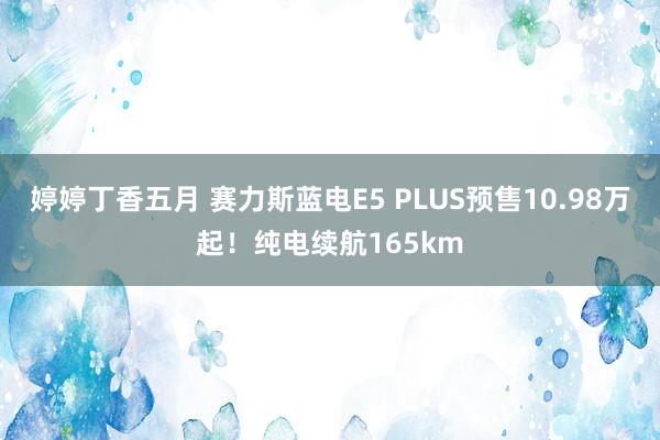 婷婷丁香五月 赛力斯蓝电E5 PLUS预售10.98万起！纯电续航165km