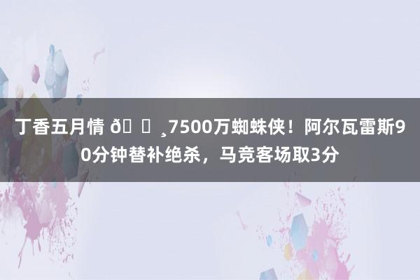 丁香五月情 🕸7500万蜘蛛侠！阿尔瓦雷斯90分钟替补绝杀，马竞客场取3分