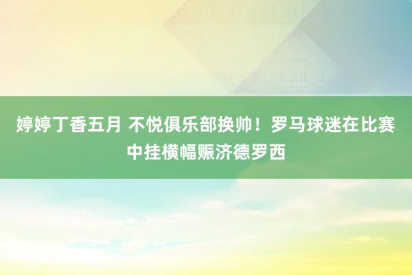 婷婷丁香五月 不悦俱乐部换帅！罗马球迷在比赛中挂横幅赈济德罗西