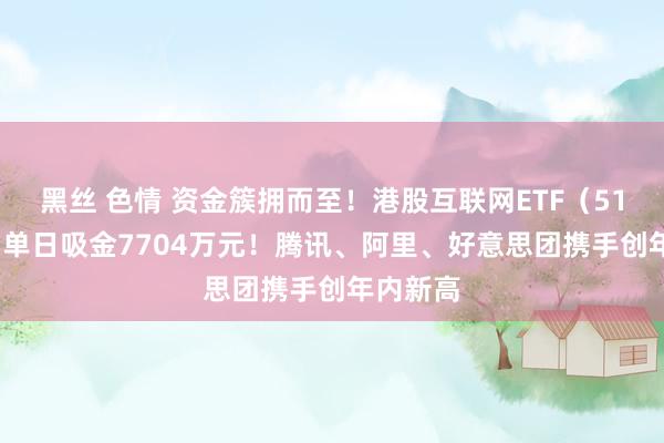 黑丝 色情 资金簇拥而至！港股互联网ETF（513770）单日吸金7704万元！腾讯、阿里、好意思团携手创年内新高