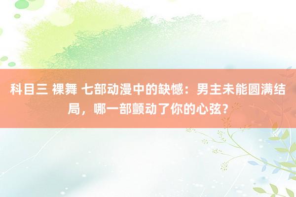 科目三 裸舞 七部动漫中的缺憾：男主未能圆满结局，哪一部颤动了你的心弦？