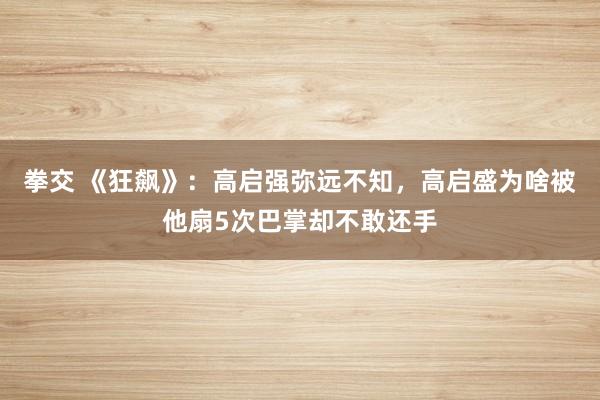 拳交 《狂飙》：高启强弥远不知，高启盛为啥被他扇5次巴掌却不敢还手