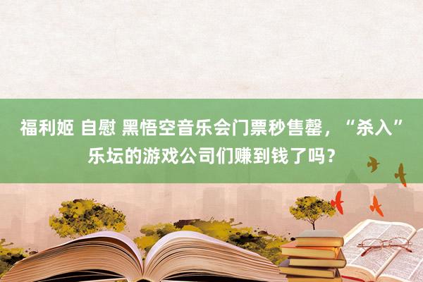 福利姬 自慰 黑悟空音乐会门票秒售罄，“杀入”乐坛的游戏公司们赚到钱了吗？