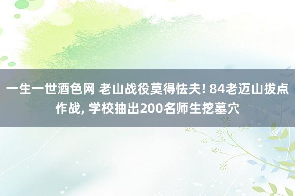 一生一世酒色网 老山战役莫得怯夫! 84老迈山拔点作战, 学校抽出200名师生挖墓穴