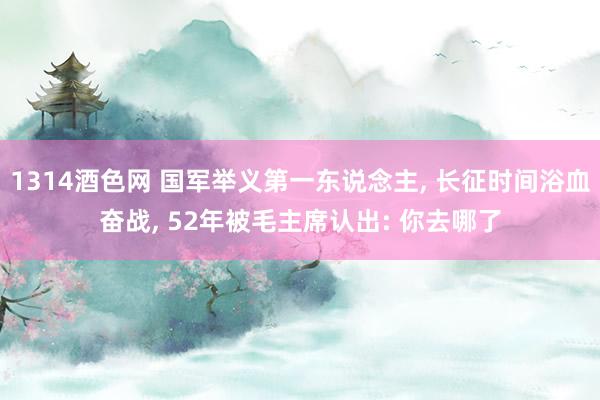 1314酒色网 国军举义第一东说念主, 长征时间浴血奋战, 52年被毛主席认出: 你去哪了