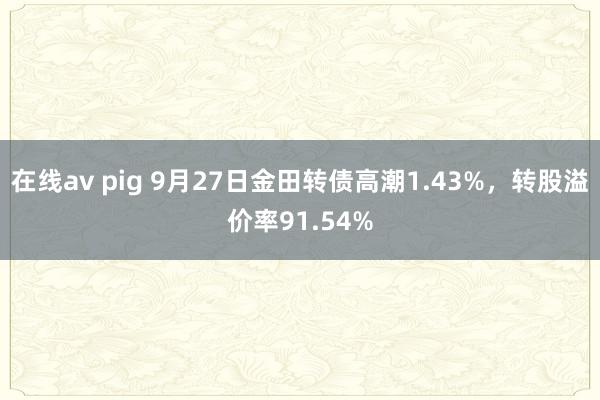 在线av pig 9月27日金田转债高潮1.43%，转股溢价率91.54%