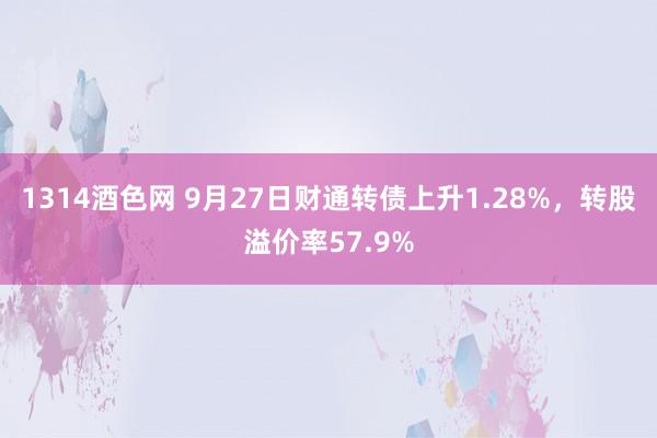 1314酒色网 9月27日财通转债上升1.28%，转股溢价率57.9%